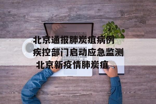 北京通报肺炭疽病例 疾控部门启动应急监测 北京新疫情肺炭疽