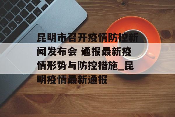 昆明市召开疫情防控新闻发布会 通报最新疫情形势与防控措施_昆明疫情最新通报